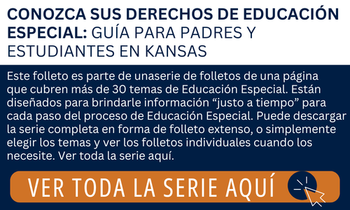 El texto dice: CONOZCA SUS DERECHOS DE EDUCACIÓN ESPECIAL: GUÍA PARA PADRES Y ESTUDIANTES EN KANSAS Este folleto es parte de unaserie de folletos de una página que cubren más de 30 temas de Educación Especial. Están diseñados para brindarle información “justo a tiempo” para cada paso del proceso de Educación Especial. Puede descargar la serie completa en forma de folleto extenso, o simplemente elegir los temas y ver los folletos individuales cuando los necesite. Ver toda la serie aquí. VER TODA LA SERIE AQUÍ