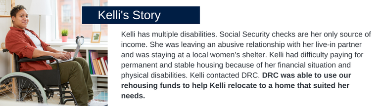 Kelli has multiple disabilities. Social Security checks are her only source of income. She was leaving an abusive relationship with her live-in partner and was staying at a local women’s shelter. Kelli had difficulty paying for permanent and stable housing because of her financial situation and physical disabilities. Kelli contacted DRC. DRC was able to use our rehousing funds to help Kelli relocate to a home that suited her needs and pay for her rent for a year. 