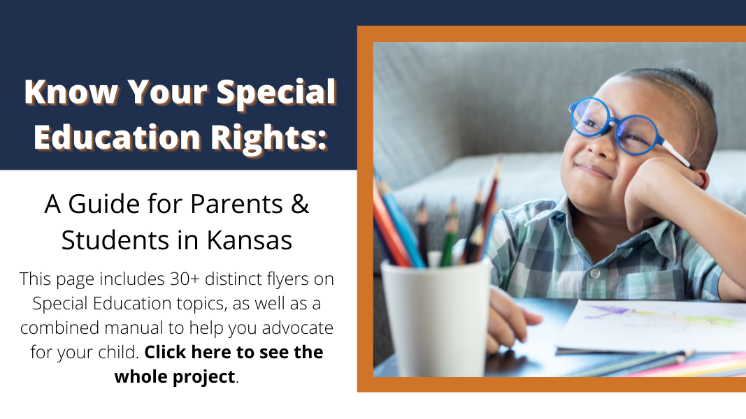 Know your special education rights: A guide for parents & students in Kansas. This page includes 30+ distinct flyers on Special Education topics, as well as a combined manual to help you advocate for your child. Click here to see the whole project.