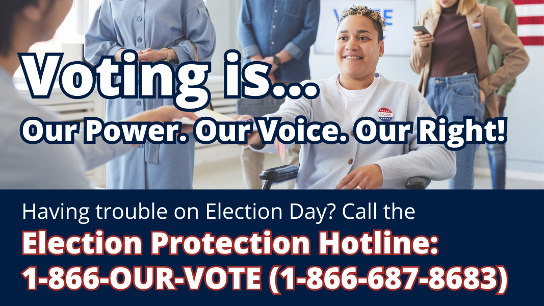 Voting is...Our Power. Our Voice. Our Right! Having trouble on Election Day? Call the Election Protection Hotline: 1-866-OUR-VOTE (1-866-687-8683).